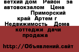 ветхий дом › Район ­ за автовокзалом › Цена ­ 1 400 000 - Приморский край, Артем г. Недвижимость » Дома, коттеджи, дачи продажа   